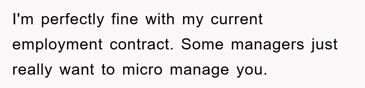I'm perfectly fine with my current employment contract. Some managers just really want to micro manage you.
