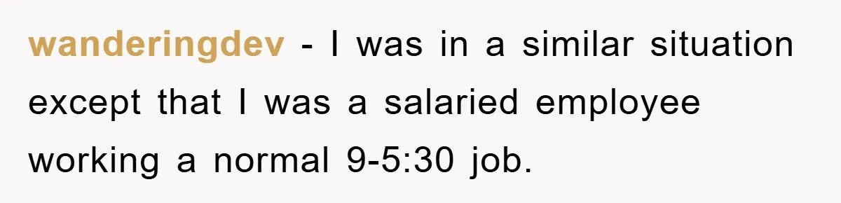 wanderingdev − I was in a similar situation except that I was a salaried employee working a normal 9-5:30 job.