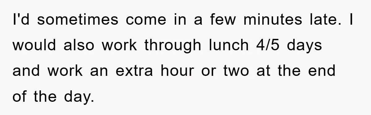 I'd sometimes come in a few minutes late. I would also work through lunch 4/5 days and work an extra hour or two at the end of the day.