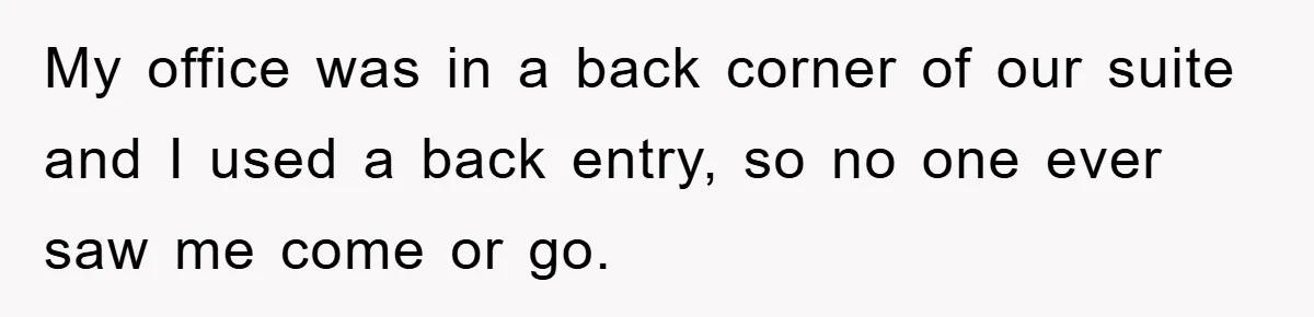 My office was in a back corner of our suite and I used a back entry, so no one ever saw me come or go.