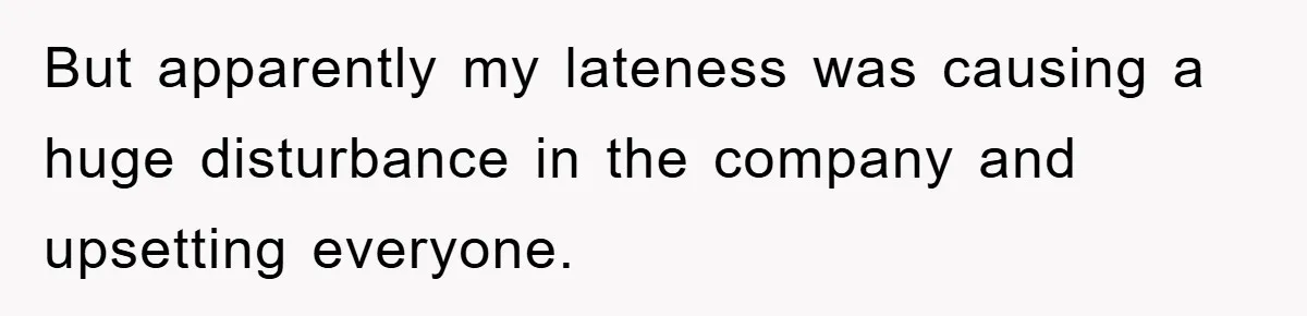But apparently my lateness was causing a huge disturbance in the company and upsetting everyone.