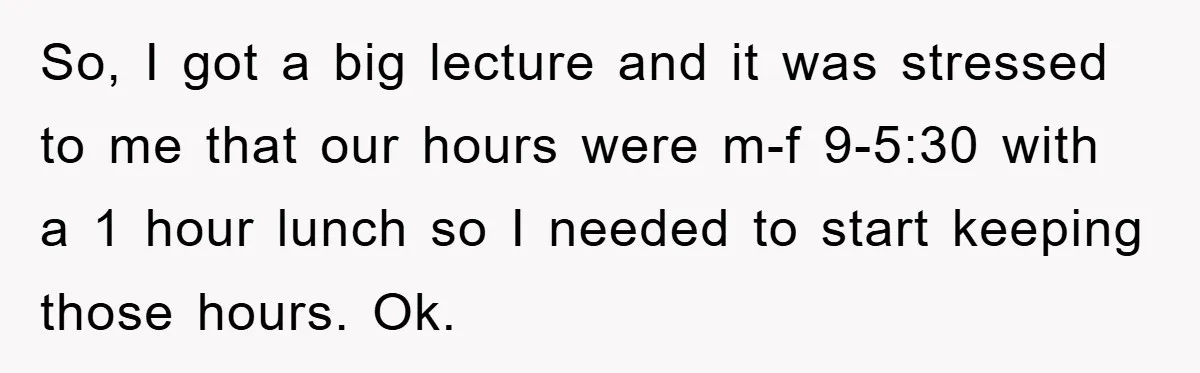 So, I got a big lecture and it was stressed to me that our hours were m-f 9-5:30 with a 1 hour lunch so I needed to start keeping those...