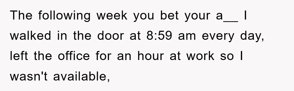 The following week you bet your a__ I walked in the door at 8:59 am every day, left the office for an hour at work so I wasn't available,
