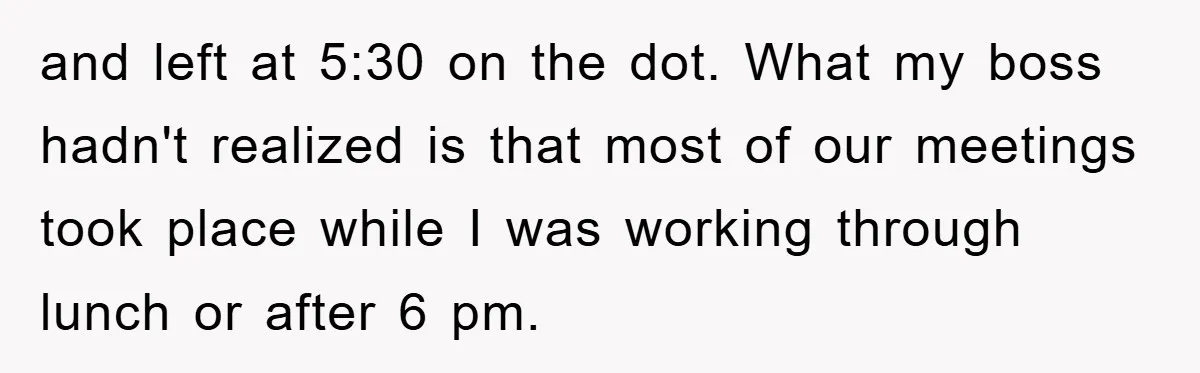 and left at 5:30 on the dot. What my boss hadn't realized is that most of our meetings took place while I was working through lunch or after 6 pm.