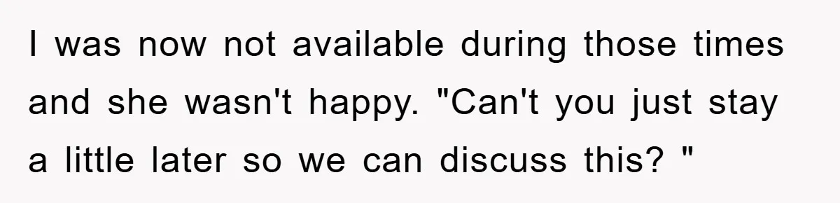 I was now not available during those times and she wasn't happy. "Can't you just stay a little later so we can discuss this? "
