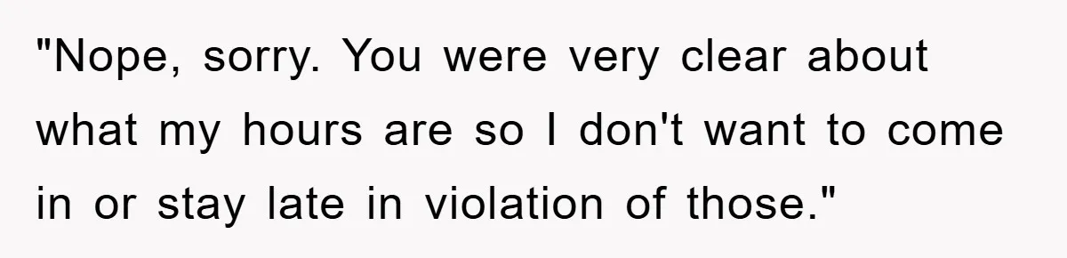 "Nope, sorry. You were very clear about what my hours are so I don't want to come in or stay late in violation of those."