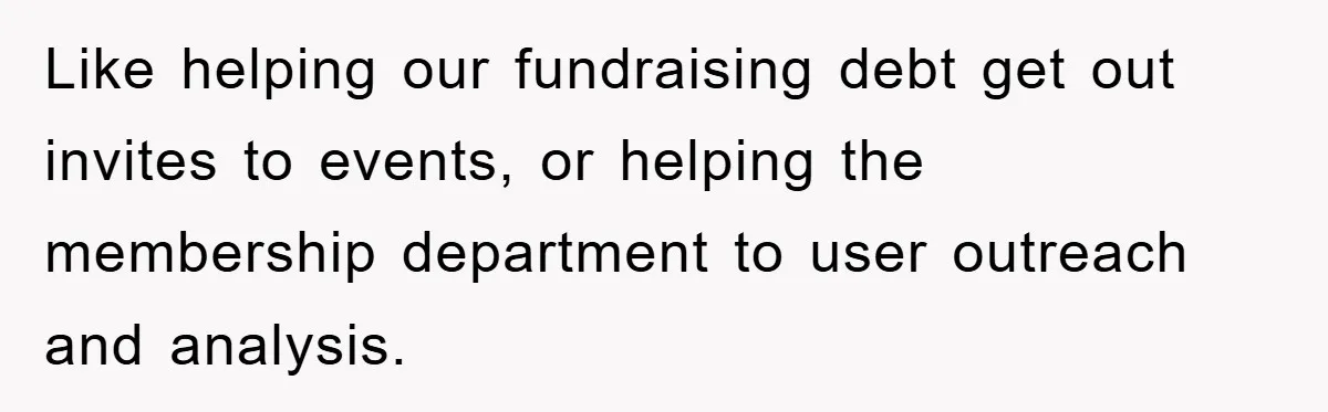 Like helping our fundraising debt get out invites to events, or helping the membership department to user outreach and analysis.