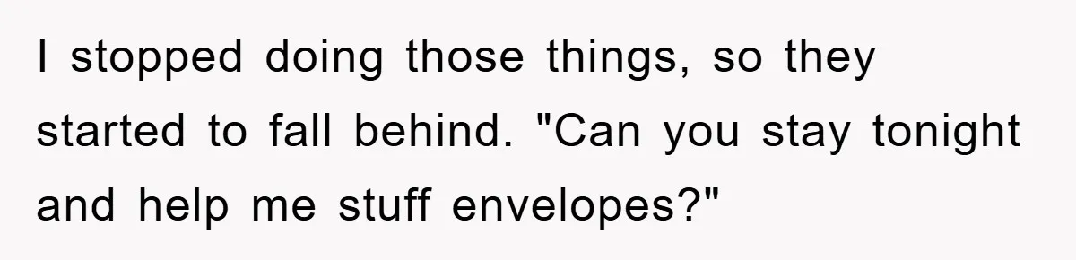 I stopped doing those things, so they started to fall behind. "Can you stay tonight and help me stuff envelopes?"