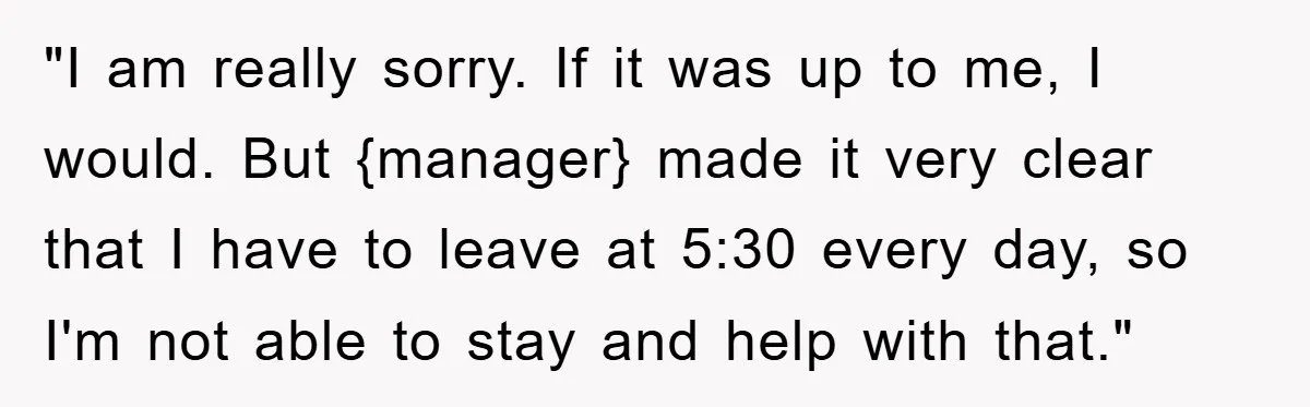 "I am really sorry. If it was up to me, I would. But {manager} made it very clear that I have to leave at 5:30 every day, so I'm not...