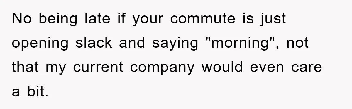 No being late if your commute is just opening slack and saying "morning", not that my current company would even care a bit.