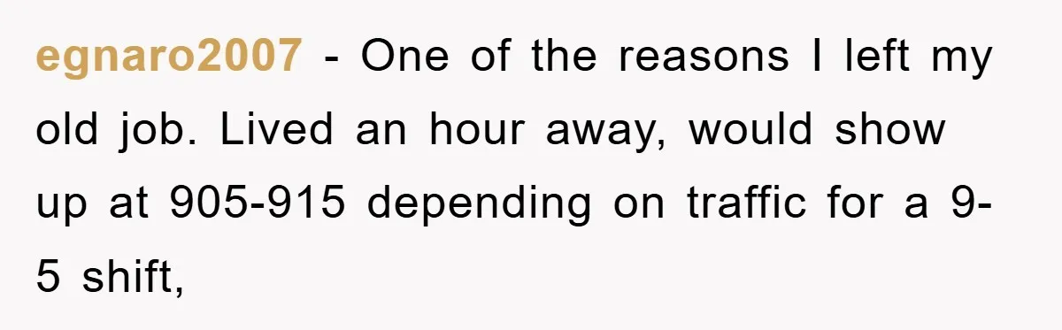 egnaro2007 − One of the reasons I left my old job. Lived an hour away, would show up at 905-915 depending on traffic for a 9-5 shift,