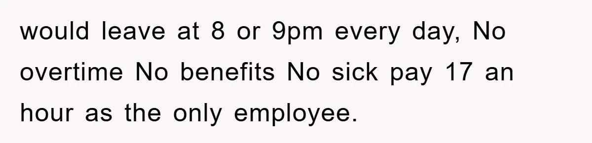 would leave at 8 or 9pm every day, No overtime No benefits No sick pay 17 an hour as the only employee.