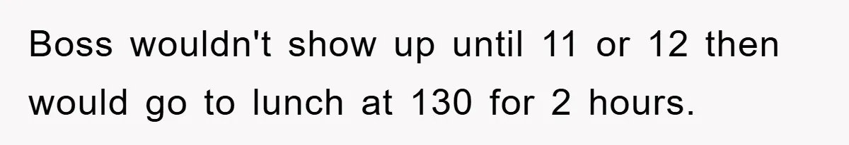 Boss wouldn't show up until 11 or 12 then would go to lunch at 130 for 2 hours.
