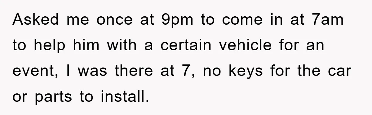 Asked me once at 9pm to come in at 7am to help him with a certain vehicle for an event, I was there at 7, no keys for the car...