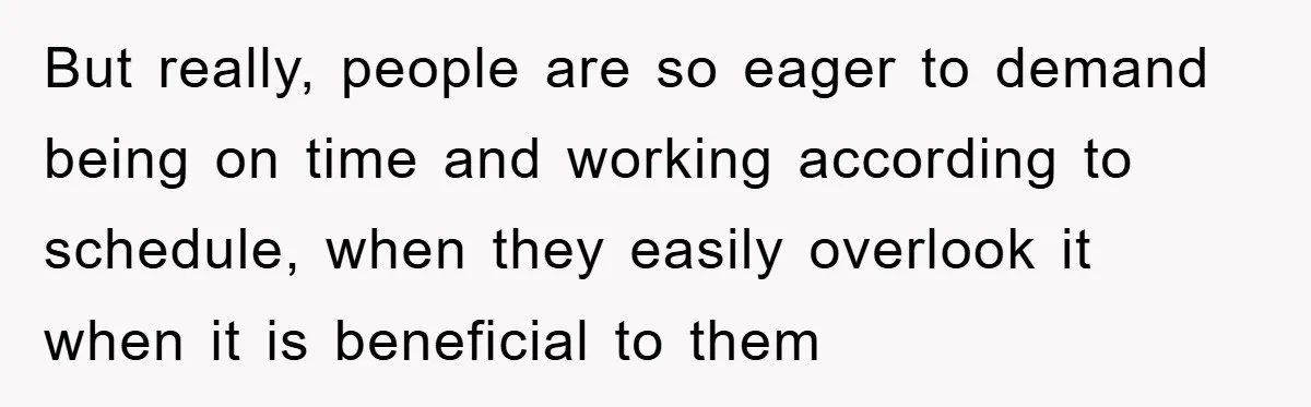 But really, people are so eager to demand being on time and working according to schedule, when they easily overlook it when it is beneficial to them