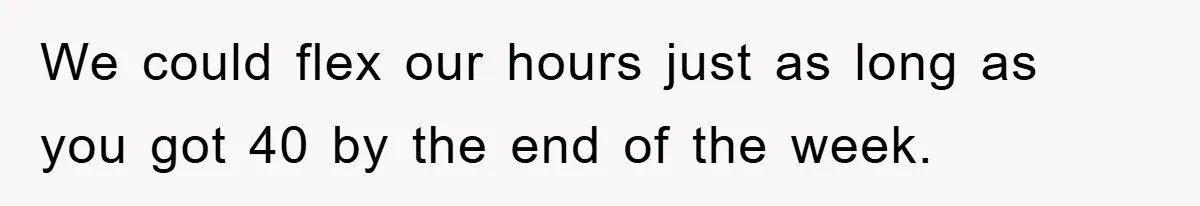 We could flex our hours just as long as you got 40 by the end of the week.