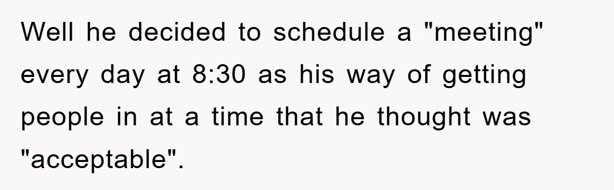 Well he decided to schedule a "meeting" every day at 8:30 as his way of getting people in at a time that he thought was "acceptable".