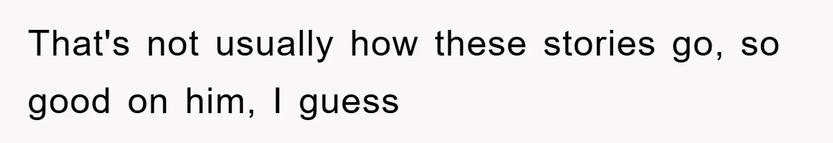 That's not usually how these stories go, so good on him, I guess