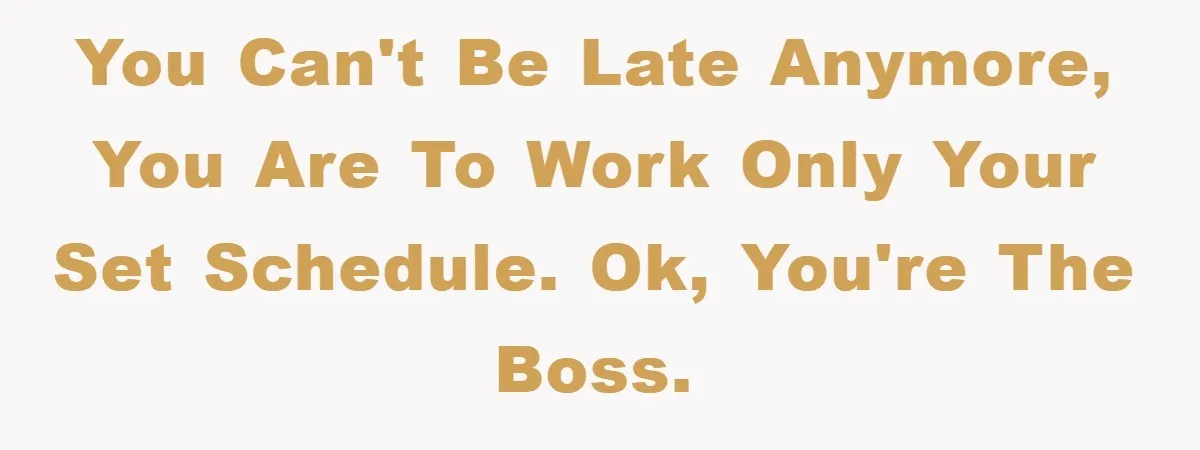 You can't be late anymore, you are to work only your set schedule. Ok, you're the boss.