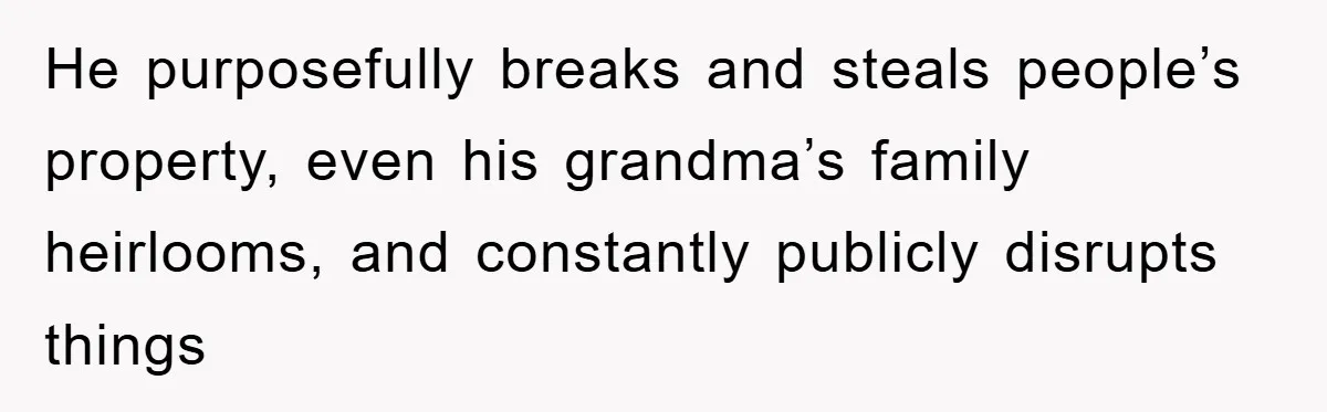 He purposefully breaks and steals people’s property, even his grandma’s family heirlooms, and constantly publicly disrupts things