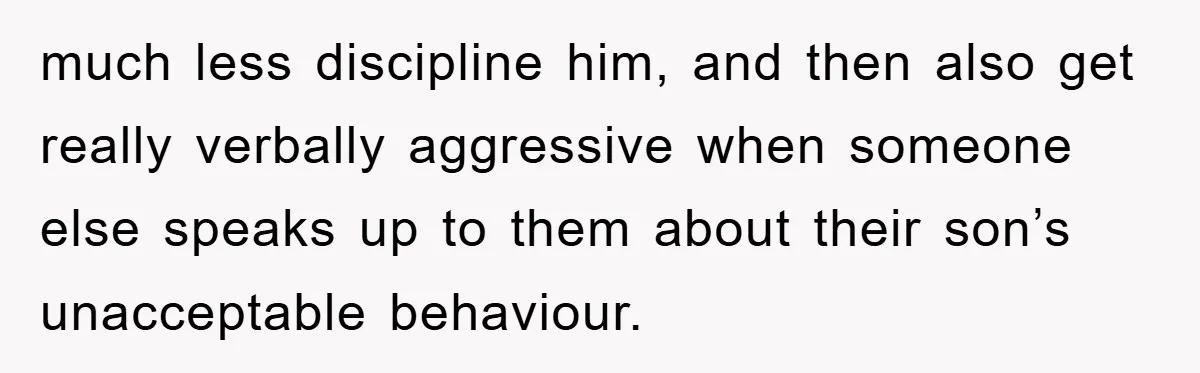 much less discipline him, and then also get really verbally aggressive when someone else speaks up to them about their son’s unacceptable behaviour.