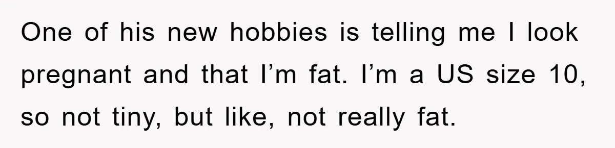 One of his new hobbies is telling me I look pregnant and that I’m fat. I’m a US size 10, so not tiny, but like, not really fat.
