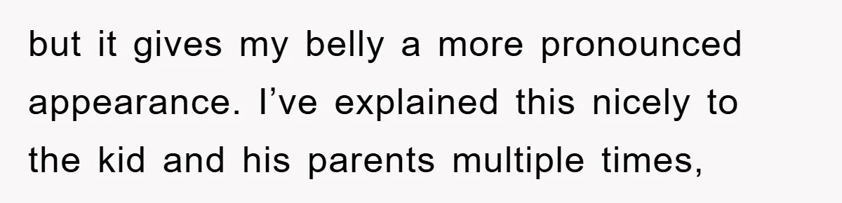 but it gives my belly a more pronounced appearance. I’ve explained this nicely to the kid and his parents multiple times,