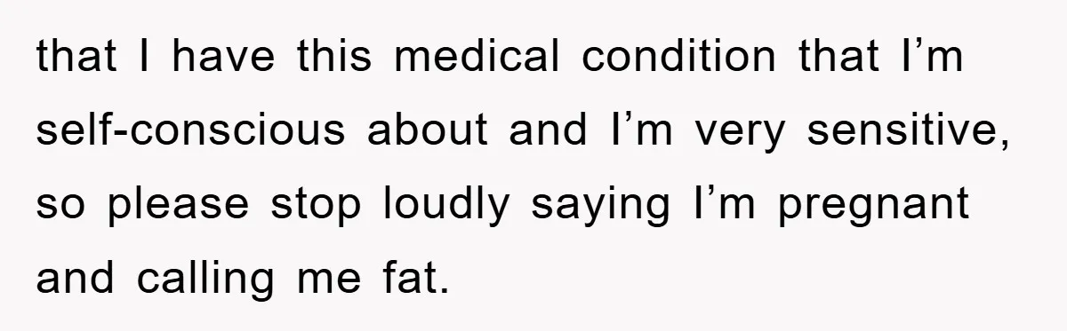 that I have this medical condition that I’m self-conscious about and I’m very sensitive, so please stop loudly saying I’m pregnant and calling me fat.