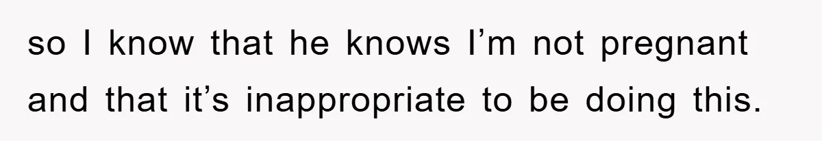 so I know that he knows I’m not pregnant and that it’s inappropriate to be doing this.