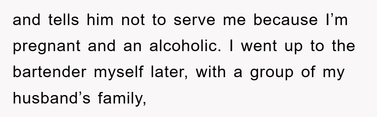 and tells him not to serve me because I’m pregnant and an alcoholic. I went up to the bartender myself later, with a group of my husband’s family,