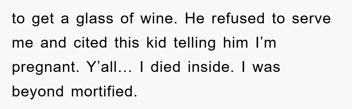 to get a glass of wine. He refused to serve me and cited this kid telling him I’m pregnant. Y’all… I died inside. I was beyond mortified.