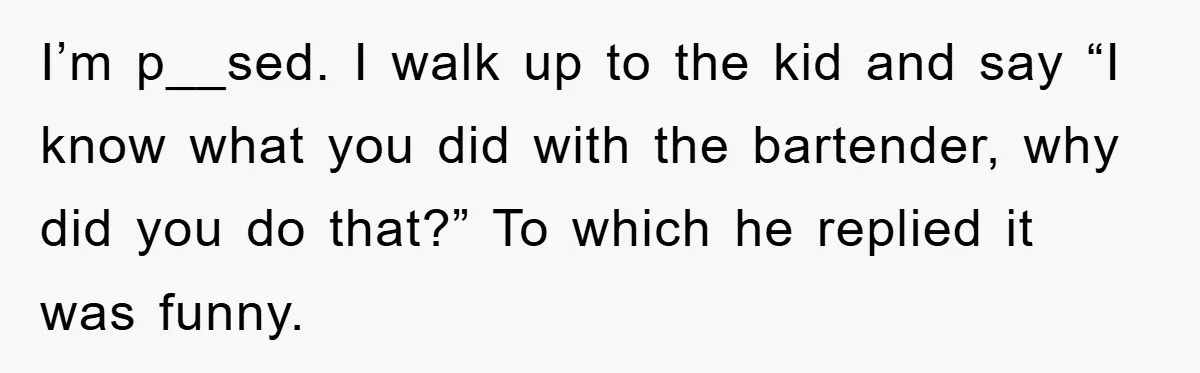 I’m p__sed. I walk up to the kid and say “I know what you did with the bartender, why did you do that?” To which he replied it was funny.