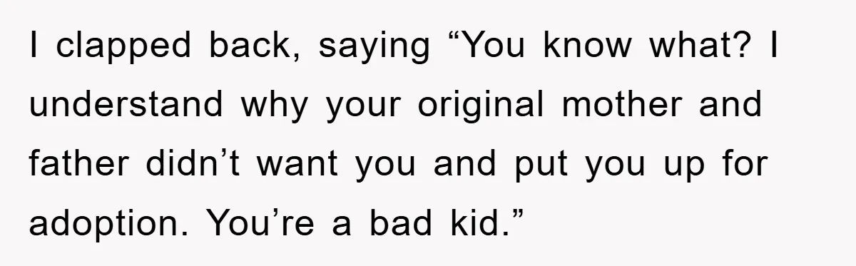 I clapped back, saying “You know what? I understand why your original mother and father didn’t want you and put you up for adoption. You’re a bad kid.”