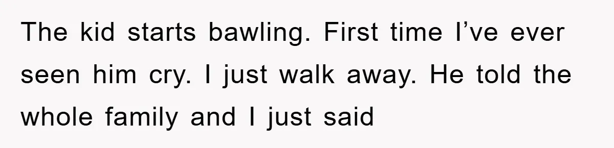 The kid starts bawling. First time I’ve ever seen him cry. I just walk away. He told the whole family and I just said