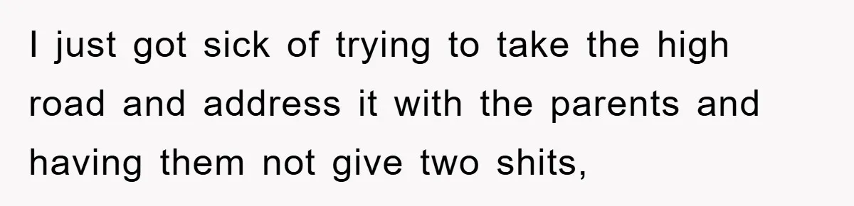 I just got sick of trying to take the high road and address it with the parents and having them not give two shits,