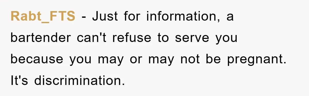 Rabt_FTS − Just for information, a bartender can't refuse to serve you because you may or may not be pregnant. It's discrimination.