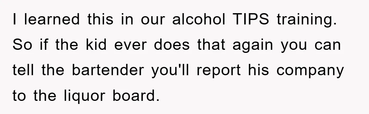 I learned this in our alcohol TIPS training. So if the kid ever does that again you can tell the bartender you'll report his company to the liquor board.