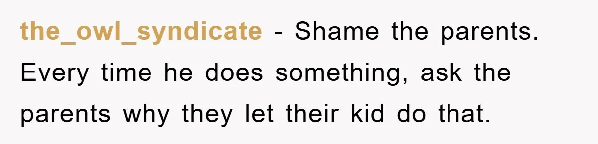 the_owl_syndicate − Shame the parents. Every time he does something, ask the parents why they let their kid do that.