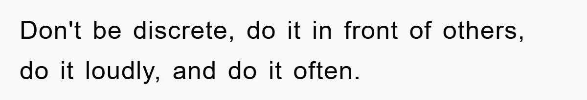 Don't be discrete, do it in front of others, do it loudly, and do it often.