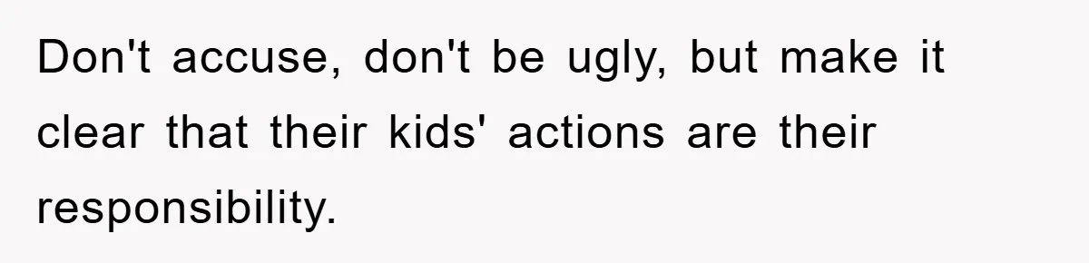 Don't accuse, don't be ugly, but make it clear that their kids' actions are their responsibility.