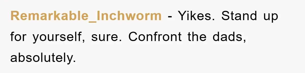 Remarkable_Inchworm − Yikes. Stand up for yourself, sure. Confront the dads, absolutely.