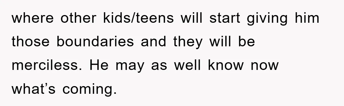 where other kids/teens will start giving him those boundaries and they will be merciless. He may as well know now what’s coming.