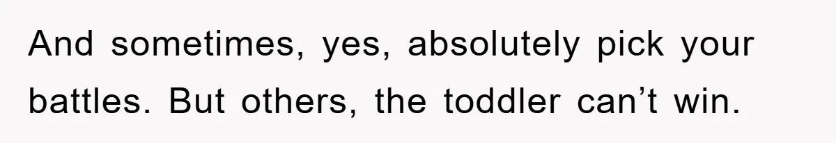 And sometimes, yes, absolutely pick your battles. But others, the toddler can’t win.