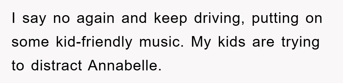 I say no again and keep driving, putting on some kid-friendly music. My kids are trying to distract Annabelle.