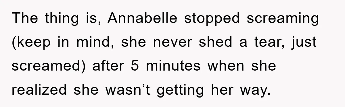 The thing is, Annabelle stopped screaming (keep in mind, she never shed a tear, just screamed) after 5 minutes when she realized she wasn’t getting her way.