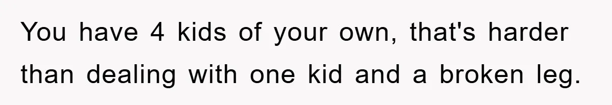 You have 4 kids of your own, that's harder than dealing with one kid and a broken leg.
