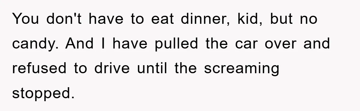 You don't have to eat dinner, kid, but no candy. And I have pulled the car over and refused to drive until the screaming stopped.