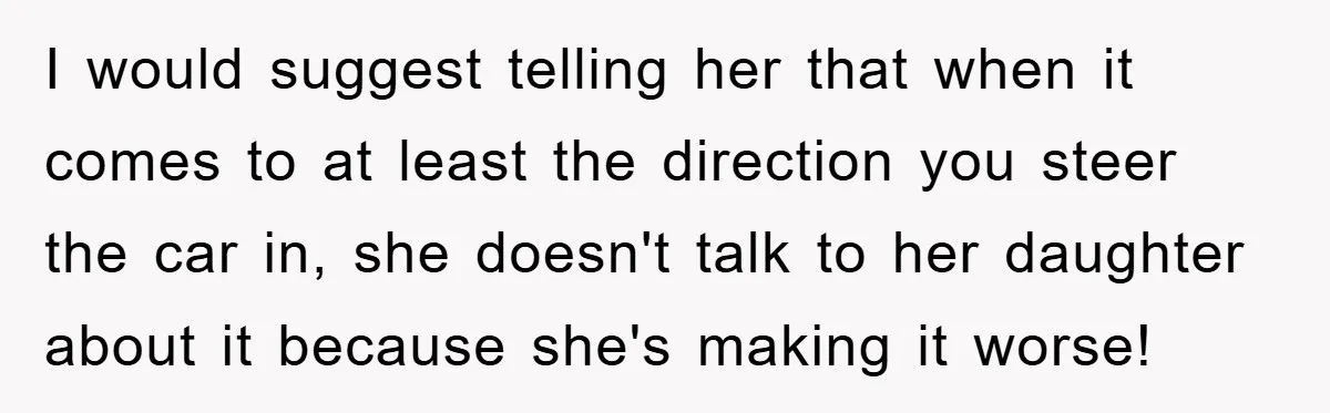 I would suggest telling her that when it comes to at least the direction you steer the car in, she doesn't talk to her daughter about it because she's making...