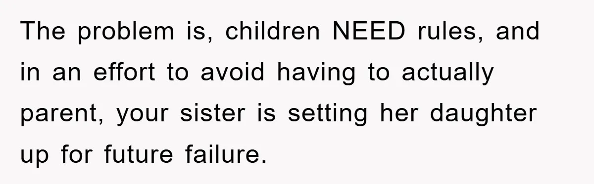 The problem is, children NEED rules, and in an effort to avoid having to actually parent, your sister is setting her daughter up for future failure.