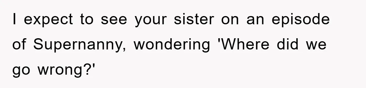 I expect to see your sister on an episode of Supernanny, wondering 'Where did we go wrong?'